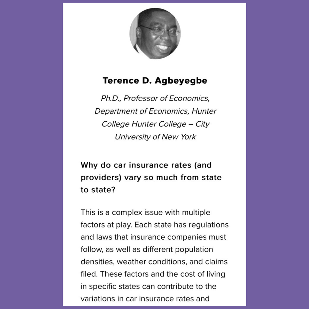 Terence D. Agbeyegbe. Phd., Professor of Economics. Hunter College – City University of New York. Question: Why do car insurance rates (and providers) vary so much from state to state? Answer: This is a complex issue with multiple factors at play. Each state has regulations and laws that insurance companies must follow , as well as different population densities, weather conditions, and claims filed. These factors and the cost of living in specific ways can contribute to the variation in car insurance rates and